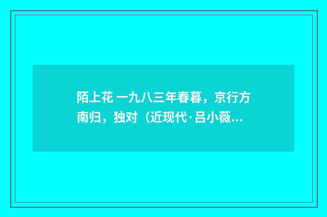 陌上花 一九八三年春暮，京行方南归，独对（近现代·吕小薇）释义及解释