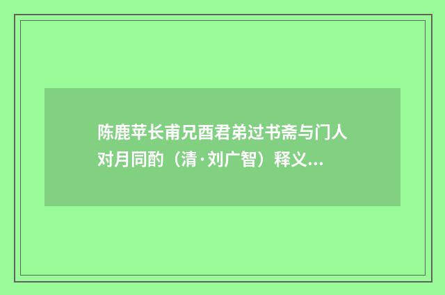 陈鹿苹长甫兄酉君弟过书斋与门人对月同酌（清·刘广智）释义及解释