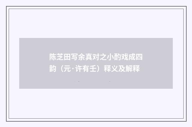 陈芝田写余真对之小酌戏成四韵（元·许有壬）释义及解释