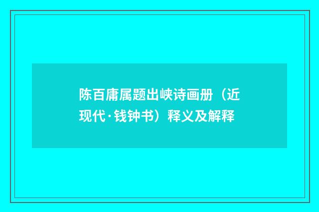 陈百庸属题出峡诗画册（近现代·钱钟书）释义及解释