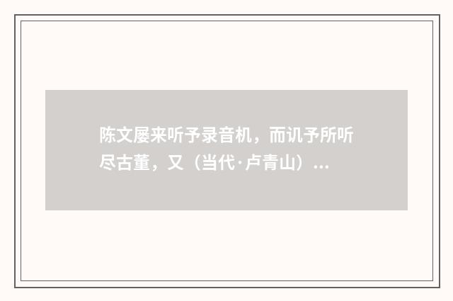 陈文屡来听予录音机，而讥予所听尽古董，又（当代·卢青山）释义及解释