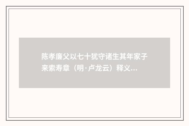 陈孝廉父以七十犹守诸生其年家子来索寿章（明·卢龙云）释义及解释