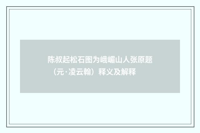 陈叔起松石图为峨嵋山人张原题 （元·凌云翰）释义及解释