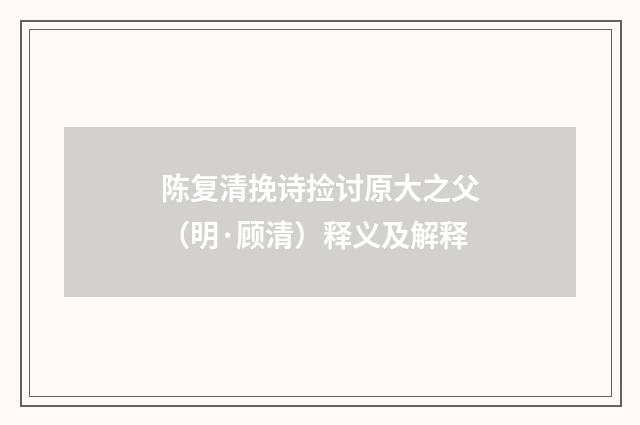 陈复清挽诗捡讨原大之父（明·顾清）释义及解释