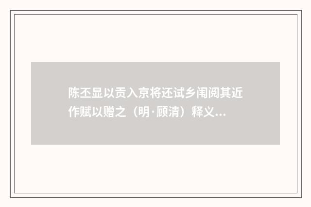 陈丕显以贡入京将还试乡闱阅其近作赋以赠之（明·顾清）释义及解释