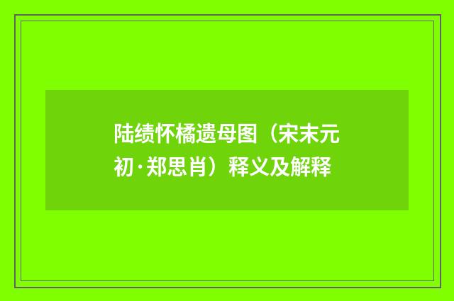 陆绩怀橘遗母图（宋末元初·郑思肖）释义及解释