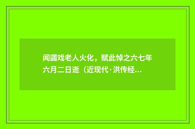 闻蠲戏老人火化，赋此悼之六七年六月二日逝（近现代·洪传经）释义及解释