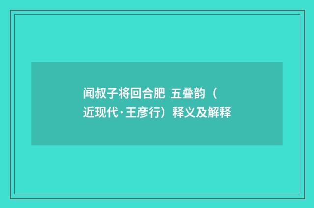 闻叔子将回合肥 五叠韵（近现代·王彦行）释义及解释