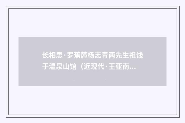 长相思·罗蕉麓杨志青两先生祖饯于温泉山馆（近现代·王亚南）释义及解释