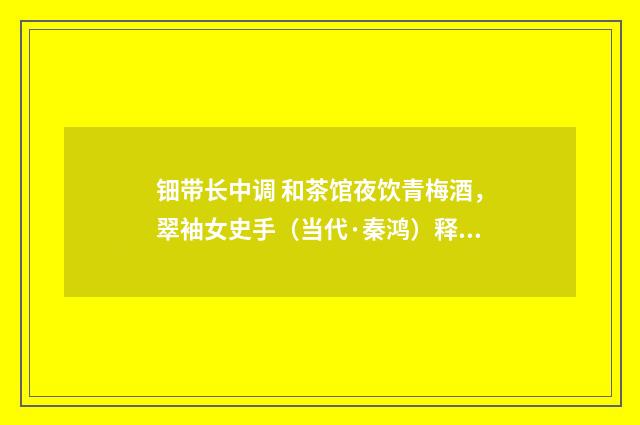 钿带长中调 和茶馆夜饮青梅酒，翠袖女史手（当代·秦鸿）释义及解释