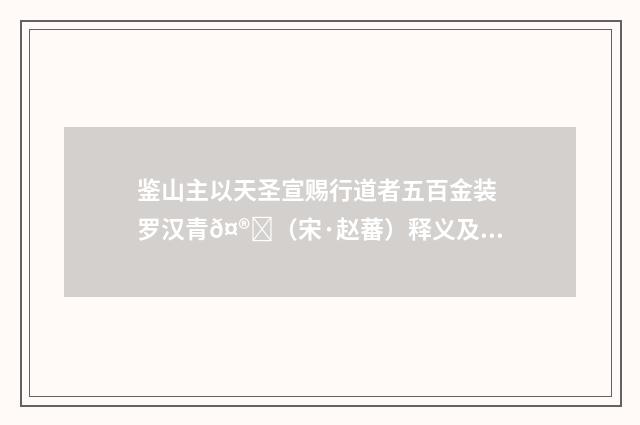 鉴山主以天圣宣赐行道者五百金装罗汉青𤮀（宋·赵蕃）释义及解释