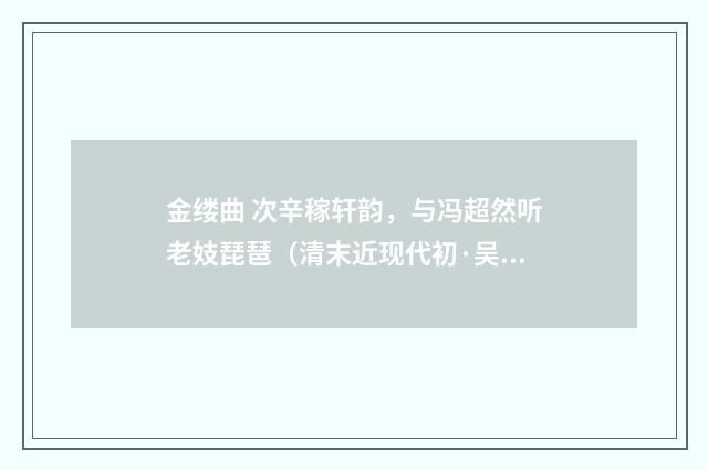金缕曲 次辛稼轩韵，与冯超然听老妓琵琶（清末近现代初·吴湖帆）释义及解释