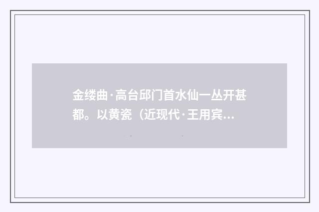 金缕曲·高台邱门首水仙一丛开甚都。以黄瓷（近现代·王用宾）释义及解释