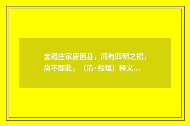 金筠庄家居困甚，闻有四明之招，尚不即赴，（清·缪烜）释义及解释