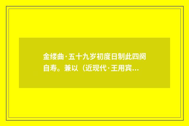 金缕曲·五十九岁初度日制此四阕自寿。兼以（近现代·王用宾）释义及解释