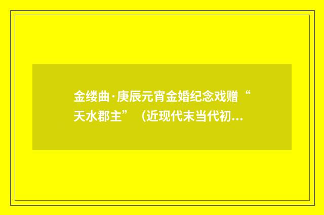 金缕曲·庚辰元宵金婚纪念戏赠“天水郡主”（近现代末当代初·喻蘅）释义及解释