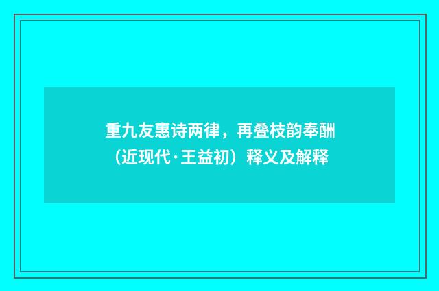 重九友惠诗两律，再叠枝韵奉酬（近现代·王益初）释义及解释