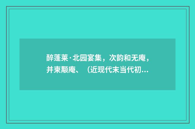 醉蓬莱·北园宴集，次韵和无庵，并柬颙庵、（近现代末当代初·黄咏雩）释义及解释