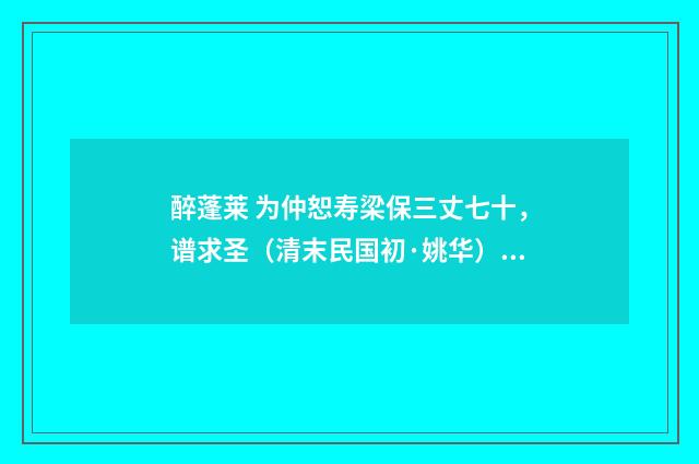 醉蓬莱 为仲恕寿梁保三丈七十，谱求圣（清末民国初·姚华）释义及解释
