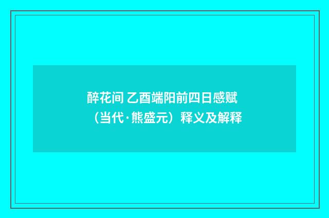 醉花间 乙酉端阳前四日感赋（当代·熊盛元）释义及解释