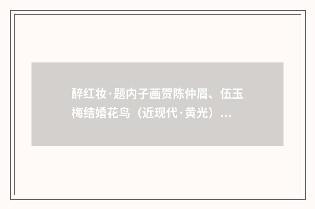 醉红妆·题内子画贺陈仲眉、伍玉梅结婚花鸟（近现代·黄光）释义及解释