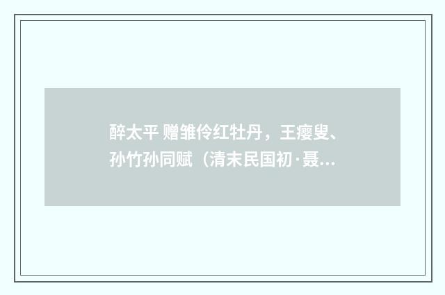 醉太平 赠雏伶红牡丹，王瘿叟、孙竹孙同赋（清末民国初·聂树楷）释义及解释