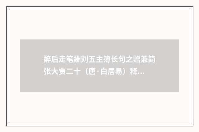醉后走笔酬刘五主簿长句之赠兼简张大贾二十（唐·白居易）释义及解释