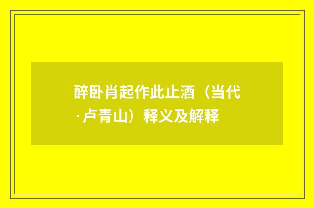 醉卧肖起作此止酒（当代·卢青山）释义及解释