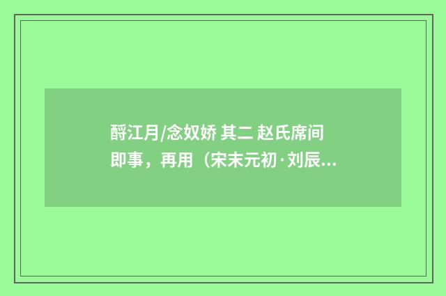 酹江月/念奴娇 其二 赵氏席间即事，再用（宋末元初·刘辰翁）释义及解释