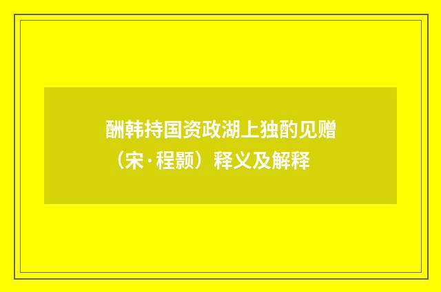 酬韩持国资政湖上独酌见赠（宋·程颢）释义及解释