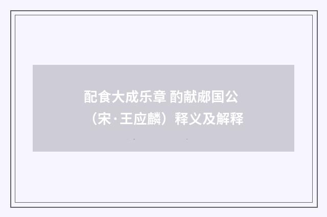 配食大成乐章 酌献郕国公（宋·王应麟）释义及解释