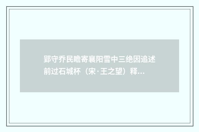 郢守乔民瞻寄襄阳雪中三绝因追述前过石城杯（宋·王之望）释义及解释