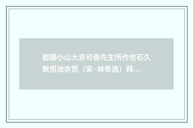 郡圃小山大资可斋先生所作也石久散而池亦荒（宋·林希逸）释义及解释