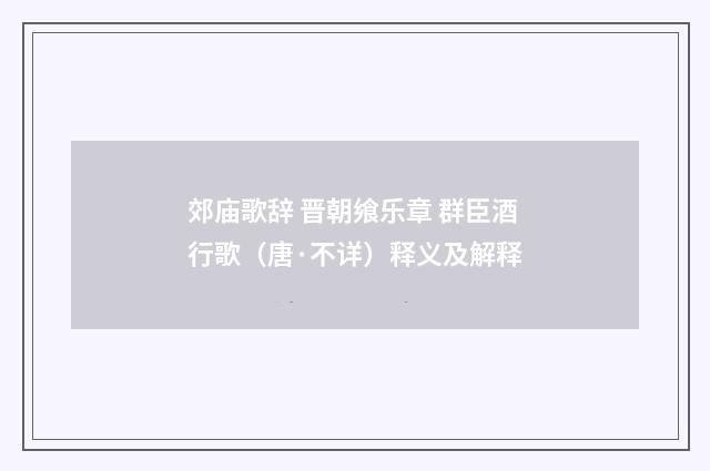 郊庙歌辞 晋朝飨乐章 群臣酒行歌（唐·不详）释义及解释