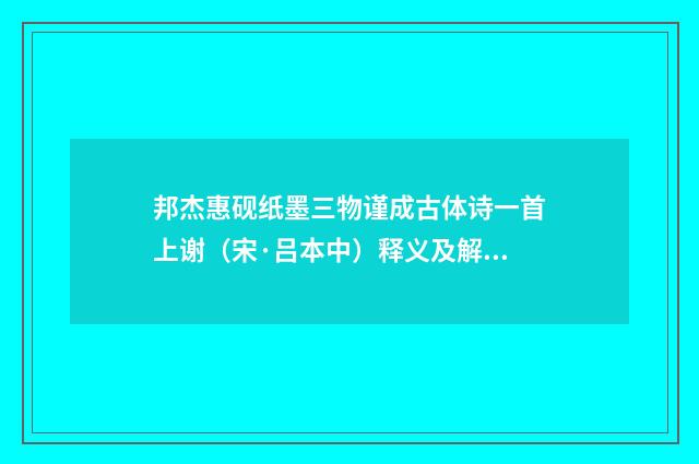 邦杰惠砚纸墨三物谨成古体诗一首上谢（宋·吕本中）释义及解释
