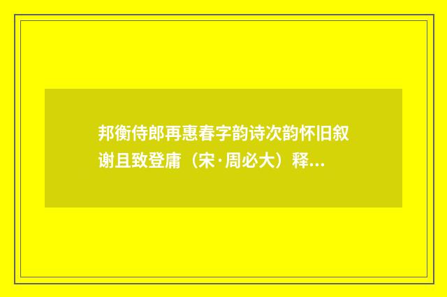 邦衡侍郎再惠春字韵诗次韵怀旧叙谢且致登庸（宋·周必大）释义及解释