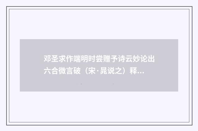 邓圣求作端明时尝赠予诗云妙论出六合微言破（宋·晁说之）释义及解释