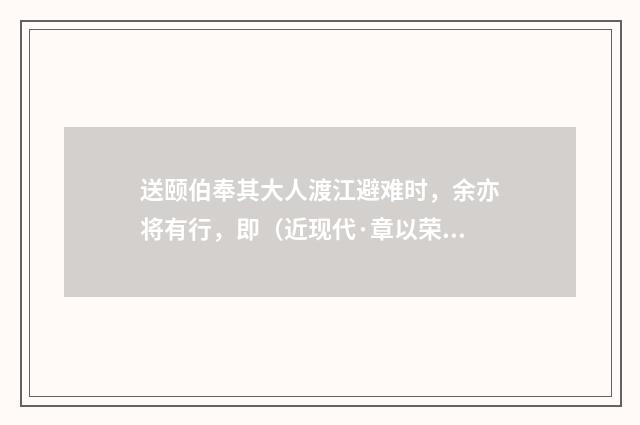 送颐伯奉其大人渡江避难时，余亦将有行，即（近现代·章以荣）释义及解释