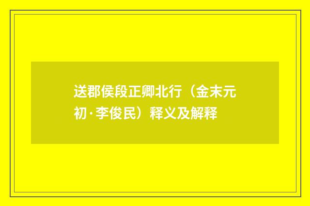 送郡侯段正卿北行（金末元初·李俊民）释义及解释