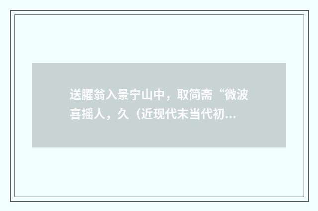 送臞翁入景宁山中，取简斋“微波喜摇人，久（近现代末当代初·徐震堮）释义及解释