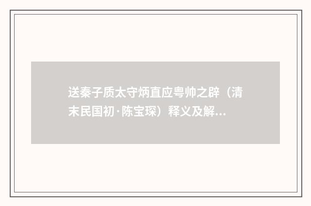 送秦子质太守炳直应粤帅之辟（清末民国初·陈宝琛）释义及解释