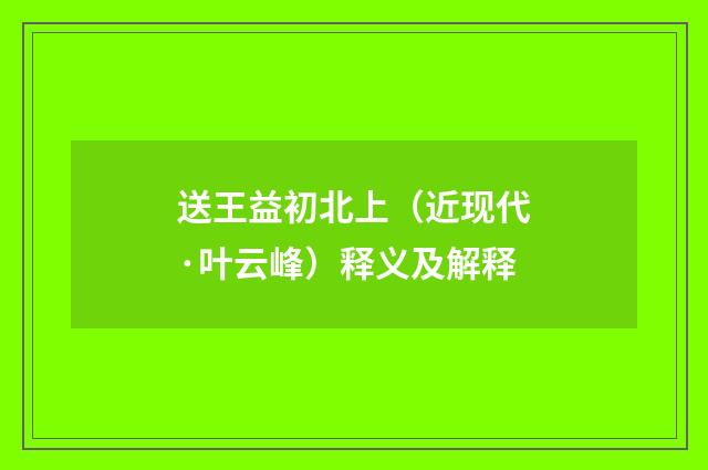送王益初北上（近现代·叶云峰）释义及解释