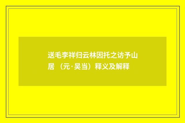送毛李祥归云林因托之访予山居 （元·吴当）释义及解释