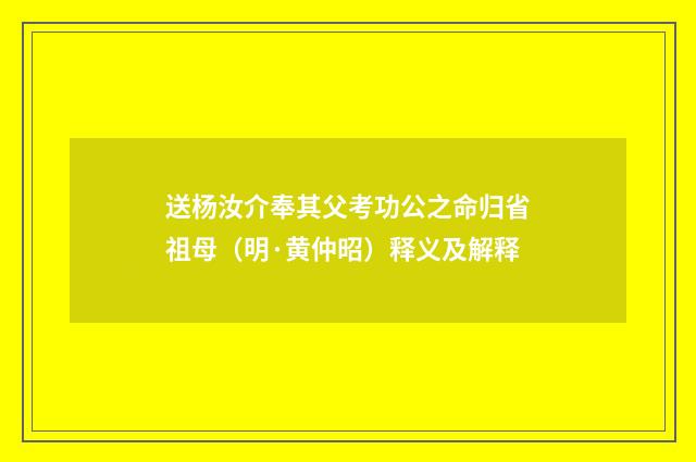 送杨汝介奉其父考功公之命归省祖母（明·黄仲昭）释义及解释