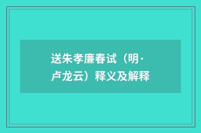 送朱孝廉春试（明·卢龙云）释义及解释