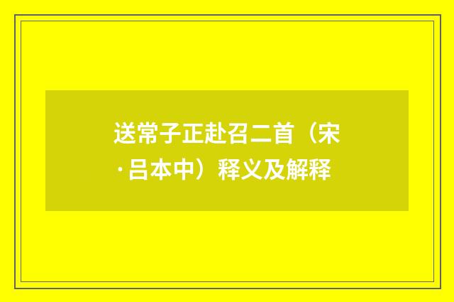 送常子正赴召二首（宋·吕本中）释义及解释