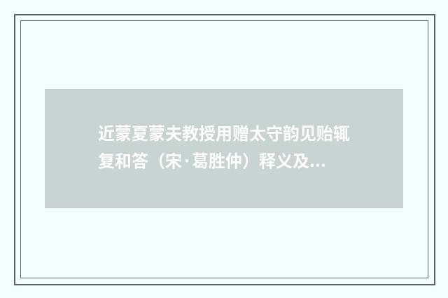近蒙夏蒙夫教授用赠太守韵见贻辄复和答（宋·葛胜仲）释义及解释