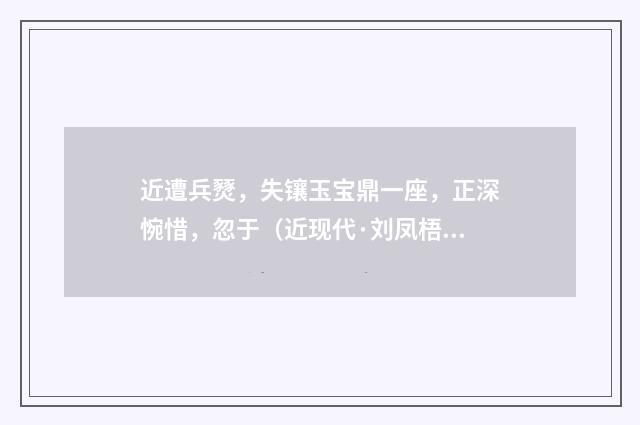 近遭兵燹，失镶玉宝鼎一座，正深惋惜，忽于（近现代·刘凤梧）释义及解释