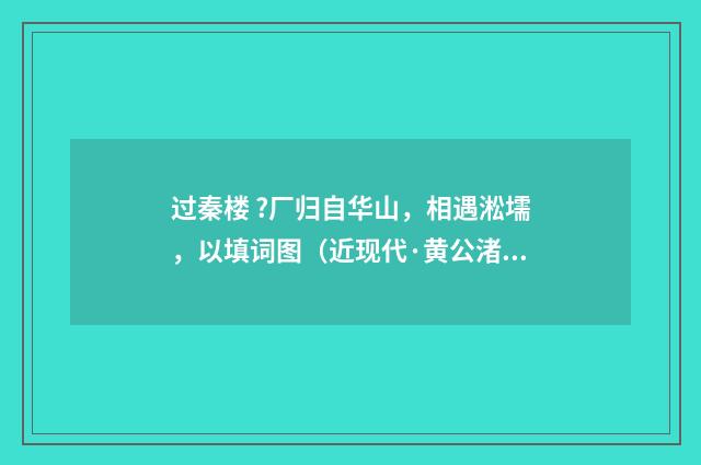 过秦楼 ?厂归自华山，相遇淞壖，以填词图（近现代·黄公渚）释义及解释