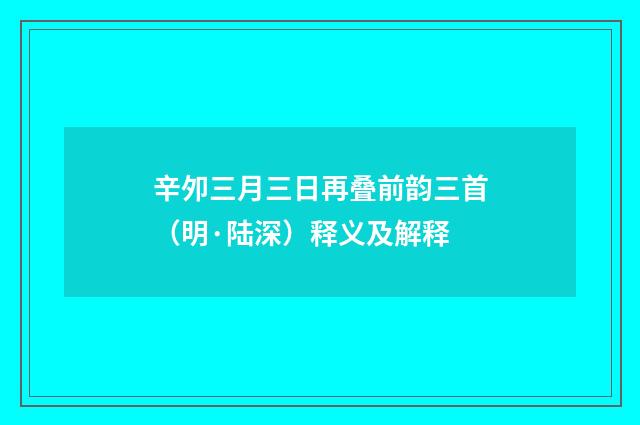 辛夘三月三日再叠前韵三首（明·陆深）释义及解释